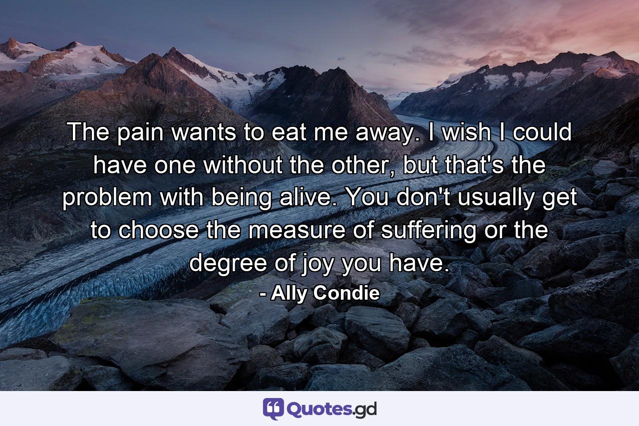 The pain wants to eat me away. I wish I could have one without the other, but that's the problem with being alive. You don't usually get to choose the measure of suffering or the degree of joy you have. - Quote by Ally Condie