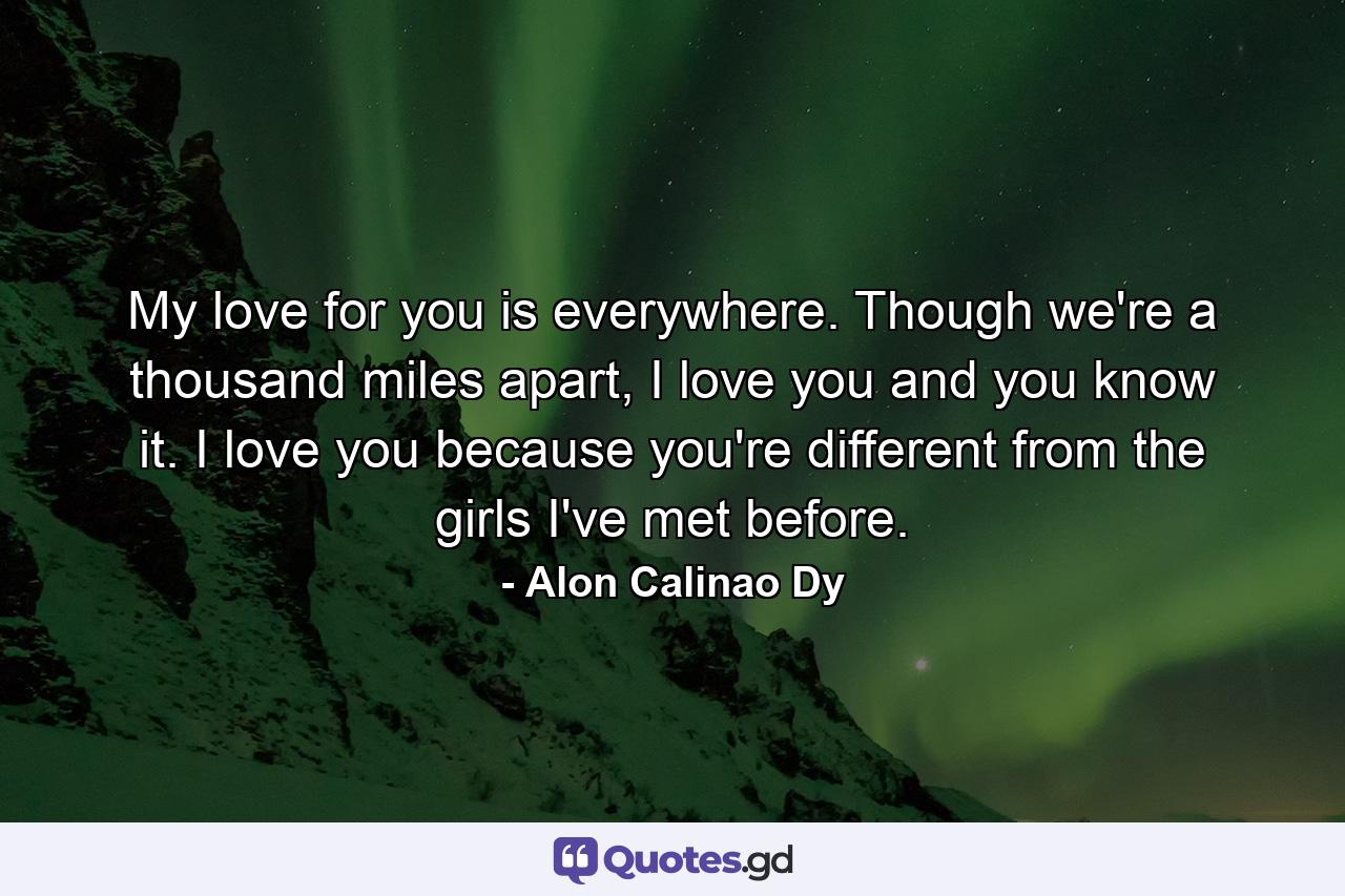 My love for you is everywhere. Though we're a thousand miles apart, I love you and you know it. I love you because you're different from the girls I've met before. - Quote by Alon Calinao Dy