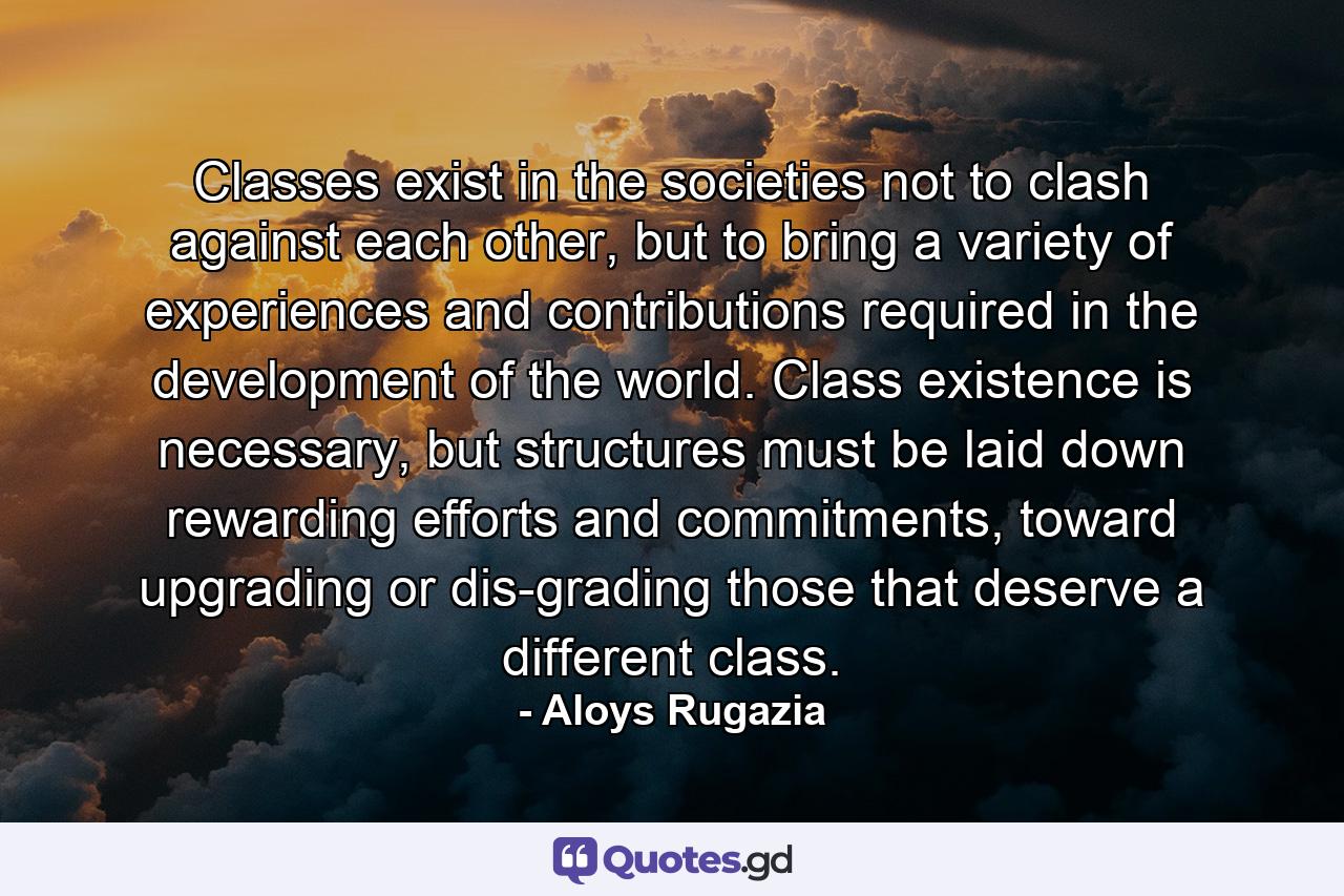 Classes exist in the societies not to clash against each other, but to bring a variety of experiences and contributions required in the development of the world. Class existence is necessary, but structures must be laid down rewarding efforts and commitments, toward upgrading or dis-grading those that deserve a different class. - Quote by Aloys Rugazia