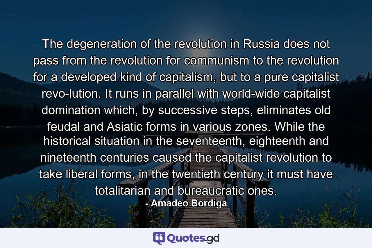 The degeneration of the revolution in Russia does not pass from the revolution for communism to the revolution for a developed kind of capitalism, but to a pure capitalist revo­lution. It runs in parallel with world-wide capitalist domination which, by successive steps, eliminates old feudal and Asiatic forms in various zones. While the historical situation in the seventeenth, eighteenth and nineteenth centuries caused the capitalist revolution to take liberal forms, in the twentieth century it must have totalitarian and bureaucratic ones. - Quote by Amadeo Bordiga