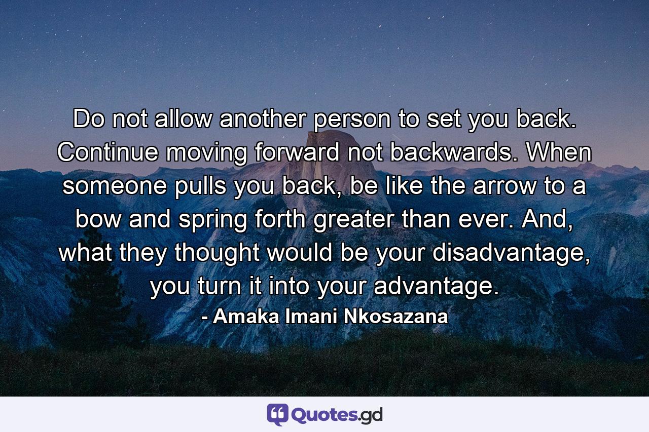 Do not allow another person to set you back. Continue moving forward not backwards. When someone pulls you back, be like the arrow to a bow and spring forth greater than ever. And, what they thought would be your disadvantage, you turn it into your advantage. - Quote by Amaka Imani Nkosazana