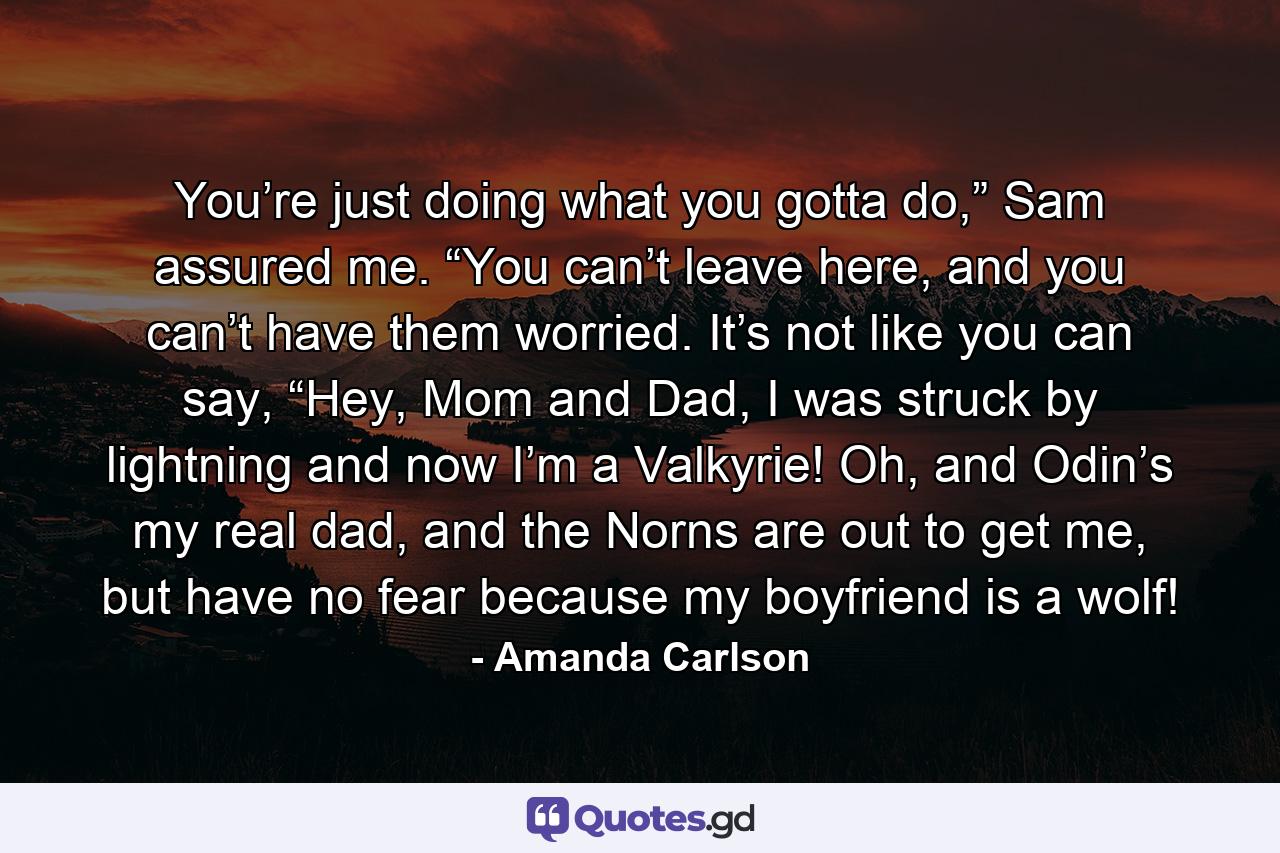 You’re just doing what you gotta do,” Sam assured me. “You can’t leave here, and you can’t have them worried. It’s not like you can say, “Hey, Mom and Dad, I was struck by lightning and now I’m a Valkyrie! Oh, and Odin’s my real dad, and the Norns are out to get me, but have no fear because my boyfriend is a wolf! - Quote by Amanda Carlson