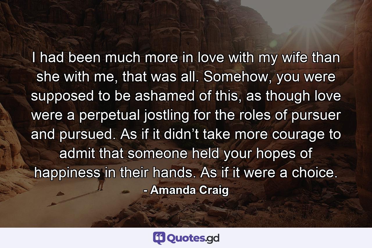 I had been much more in love with my wife than she with me, that was all. Somehow, you were supposed to be ashamed of this, as though love were a perpetual jostling for the roles of pursuer and pursued. As if it didn’t take more courage to admit that someone held your hopes of happiness in their hands. As if it were a choice. - Quote by Amanda Craig