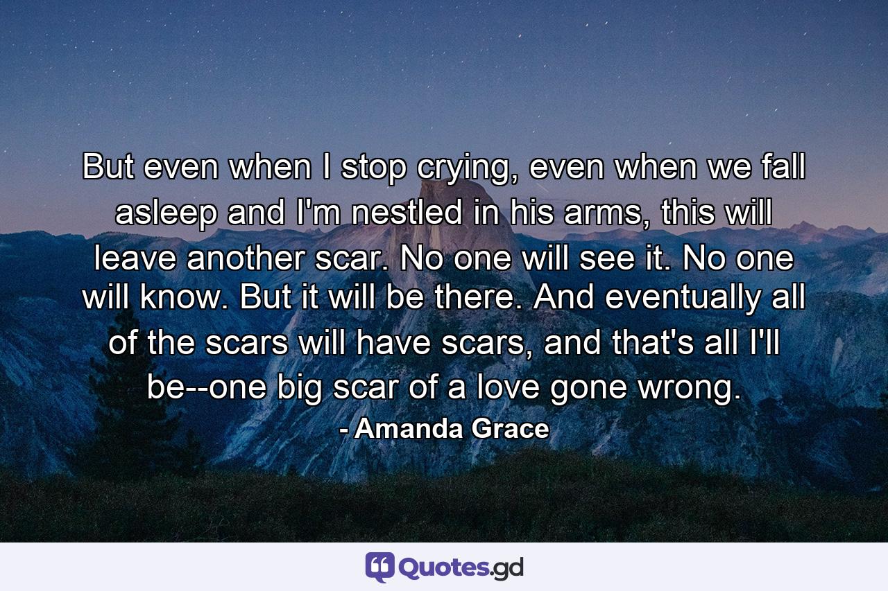 But even when I stop crying, even when we fall asleep and I'm nestled in his arms, this will leave another scar. No one will see it. No one will know. But it will be there. And eventually all of the scars will have scars, and that's all I'll be--one big scar of a love gone wrong. - Quote by Amanda Grace