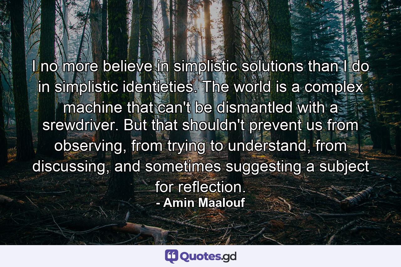 I no more believe in simplistic solutions than I do in simplistic identieties. The world is a complex machine that can't be dismantled with a srewdriver. But that shouldn't prevent us from observing, from trying to understand, from discussing, and sometimes suggesting a subject for reflection. - Quote by Amin Maalouf