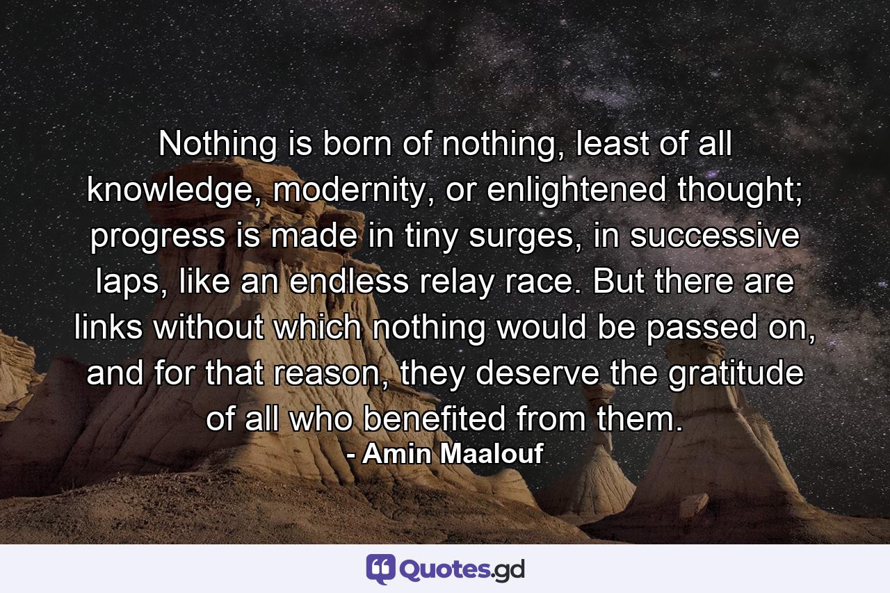 Nothing is born of nothing, least of all knowledge, modernity, or enlightened thought; progress is made in tiny surges, in successive laps, like an endless relay race. But there are links without which nothing would be passed on, and for that reason, they deserve the gratitude of all who benefited from them. - Quote by Amin Maalouf