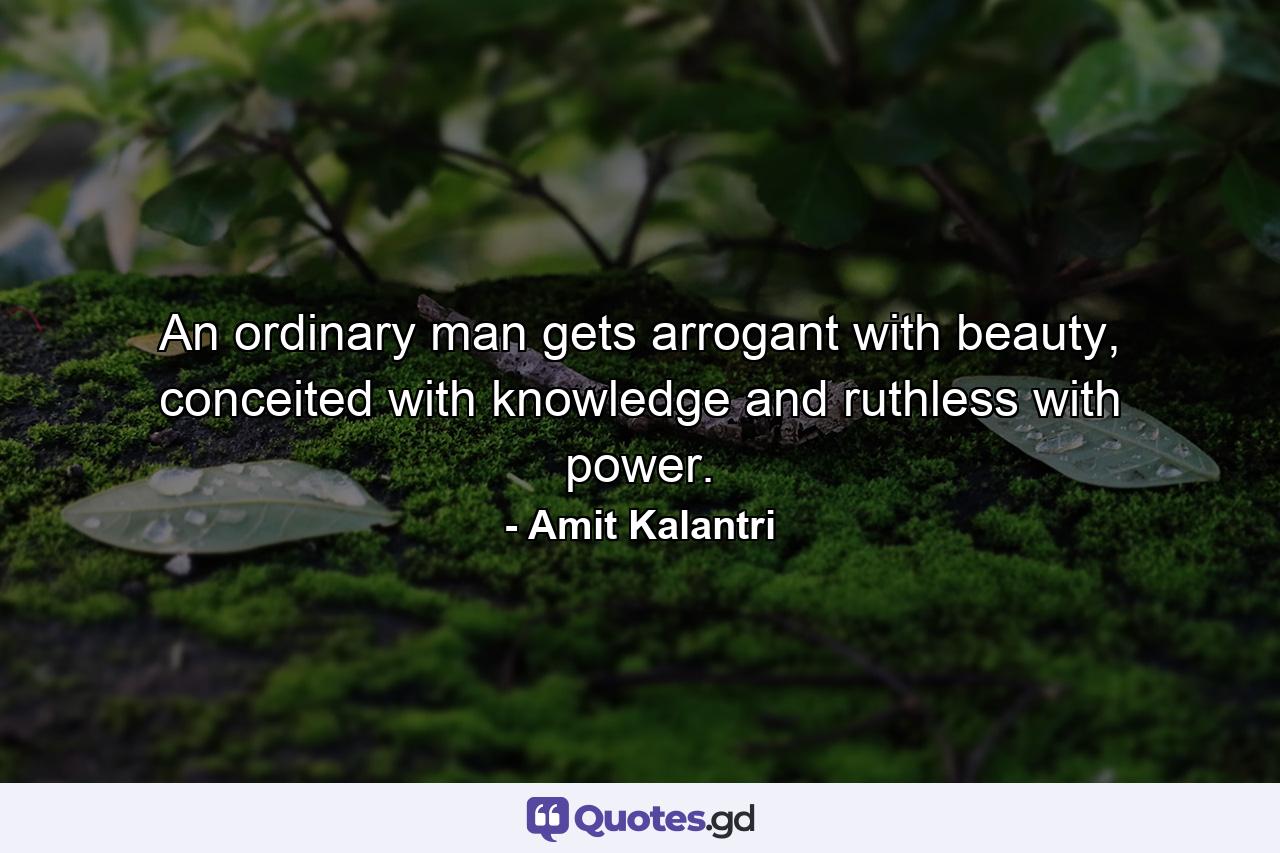 An ordinary man gets arrogant with beauty, conceited with knowledge and ruthless with power. - Quote by Amit Kalantri