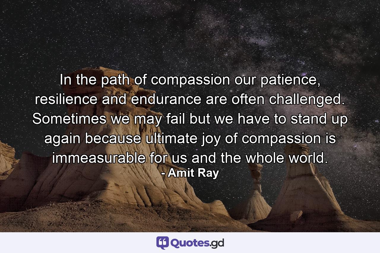 In the path of compassion our patience, resilience and endurance are often challenged. Sometimes we may fail but we have to stand up again because ultimate joy of compassion is immeasurable for us and the whole world. - Quote by Amit Ray