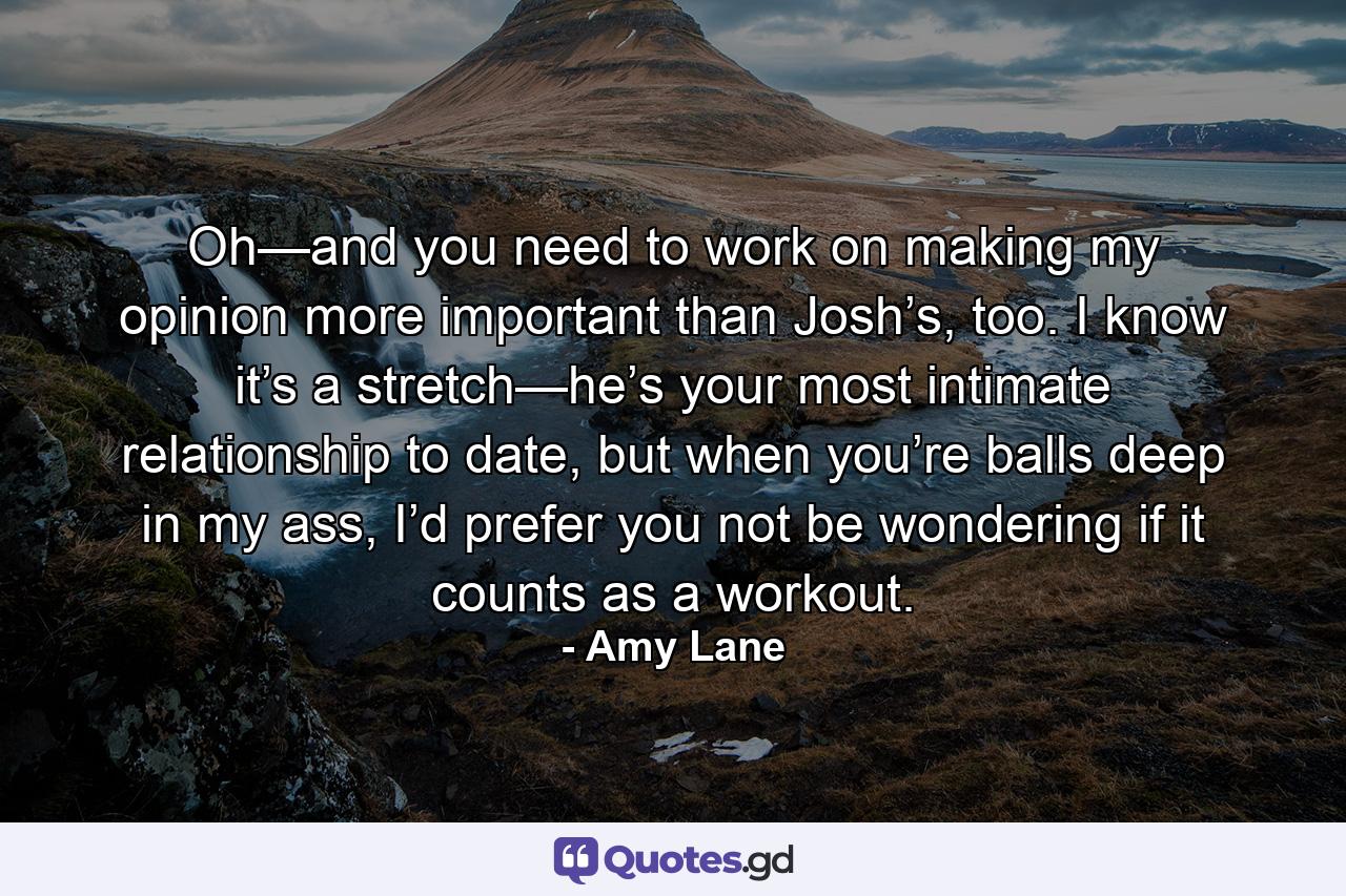 Oh—and you need to work on making my opinion more important than Josh’s, too. I know it’s a stretch—he’s your most intimate relationship to date, but when you’re balls deep in my ass, I’d prefer you not be wondering if it counts as a workout. - Quote by Amy Lane