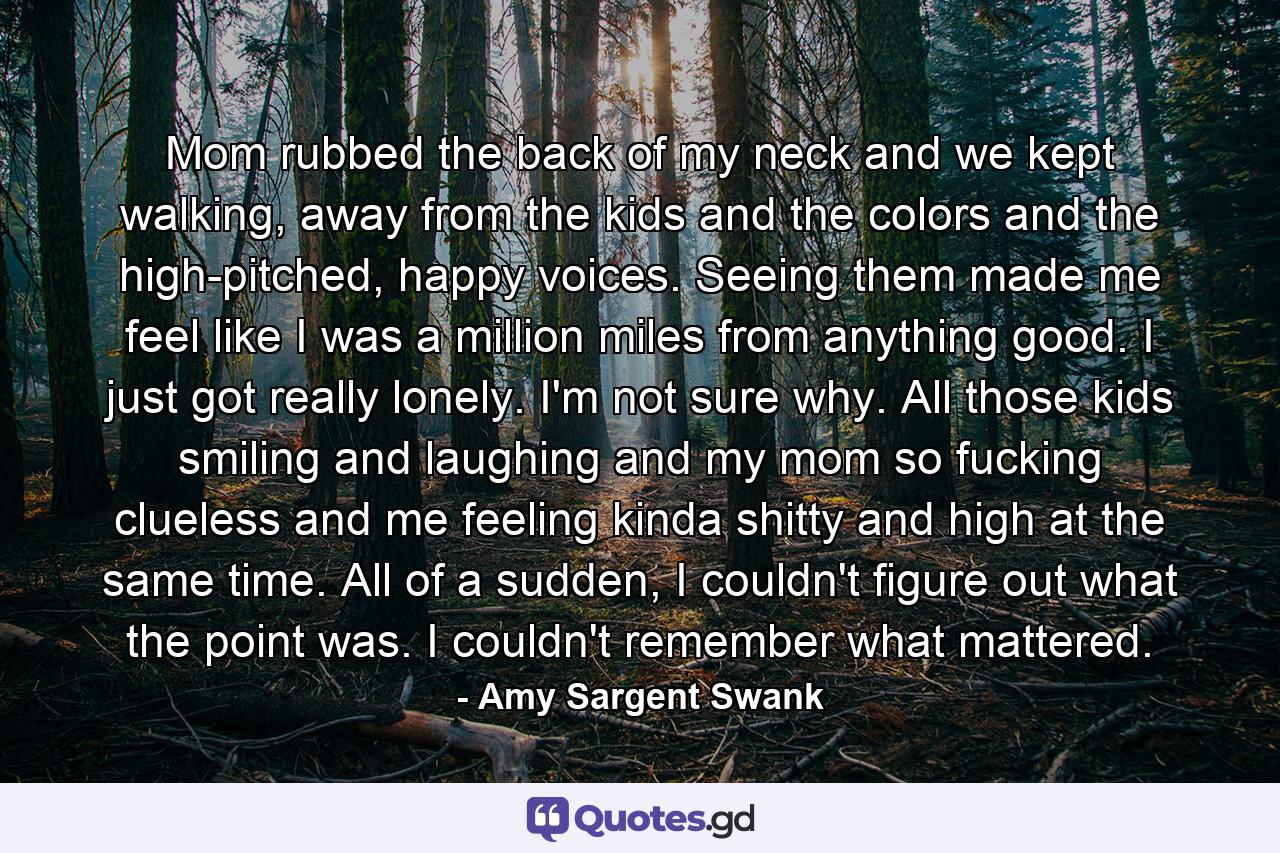 Mom rubbed the back of my neck and we kept walking, away from the kids and the colors and the high-pitched, happy voices. Seeing them made me feel like I was a million miles from anything good. I just got really lonely. I'm not sure why. All those kids smiling and laughing and my mom so fucking clueless and me feeling kinda shitty and high at the same time. All of a sudden, I couldn't figure out what the point was. I couldn't remember what mattered. - Quote by Amy Sargent Swank