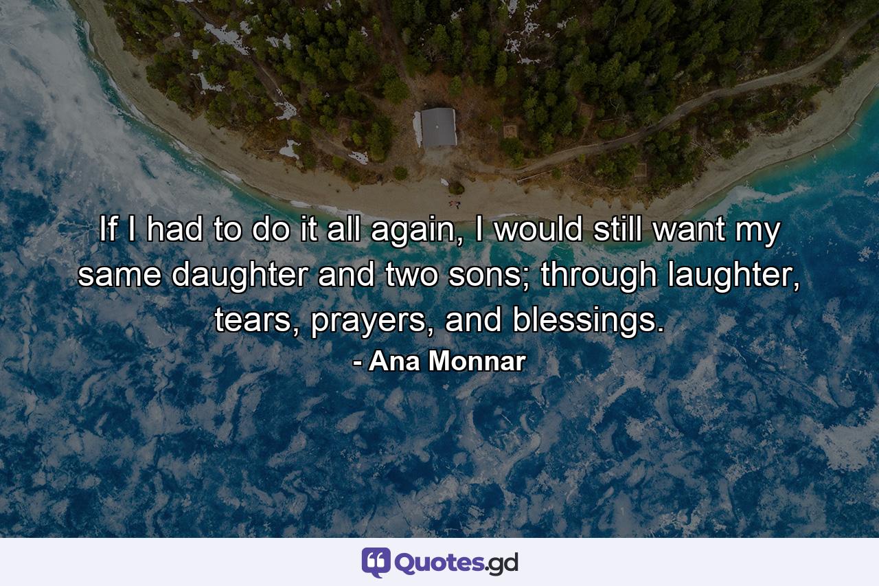 If I had to do it all again, I would still want my same daughter and two sons; through laughter, tears, prayers, and blessings. - Quote by Ana Monnar