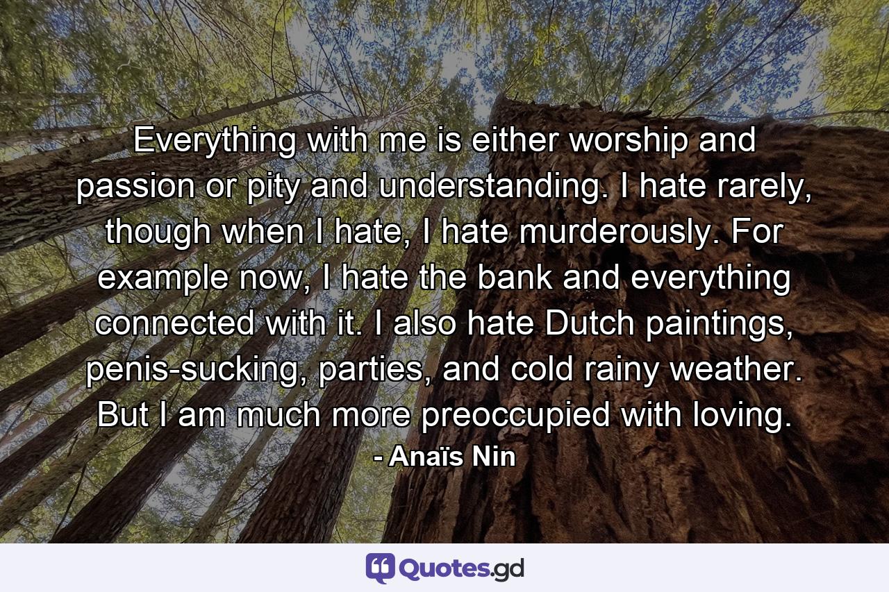 Everything with me is either worship and passion or pity and understanding. I hate rarely, though when I hate, I hate murderously. For example now, I hate the bank and everything connected with it. I also hate Dutch paintings, penis-sucking, parties, and cold rainy weather. But I am much more preoccupied with loving. - Quote by Anaïs Nin