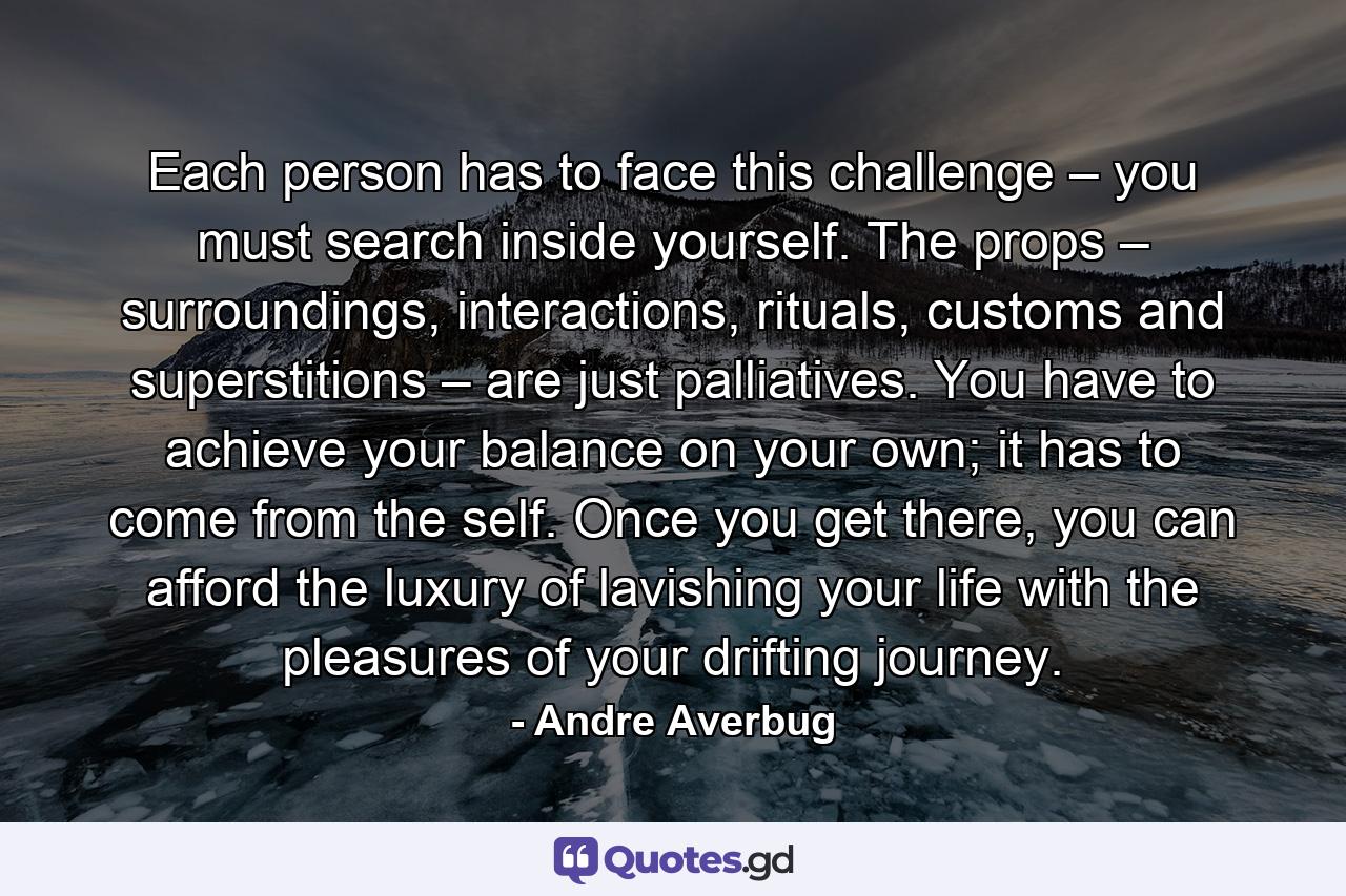 Each person has to face this challenge – you must search inside yourself. The props – surroundings, interactions, rituals, customs and superstitions – are just palliatives. You have to achieve your balance on your own; it has to come from the self. Once you get there, you can afford the luxury of lavishing your life with the pleasures of your drifting journey. - Quote by Andre Averbug