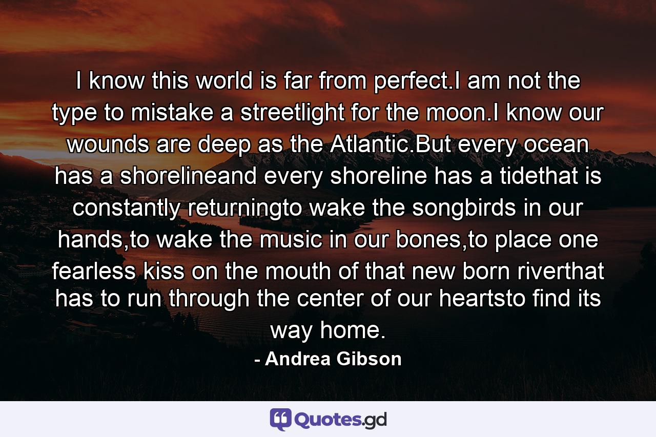 I know this world is far from perfect.I am not the type to mistake a streetlight for the moon.I know our wounds are deep as the Atlantic.But every ocean has a shorelineand every shoreline has a tidethat is constantly returningto wake the songbirds in our hands,to wake the music in our bones,to place one fearless kiss on the mouth of that new born riverthat has to run through the center of our heartsto find its way home. - Quote by Andrea Gibson