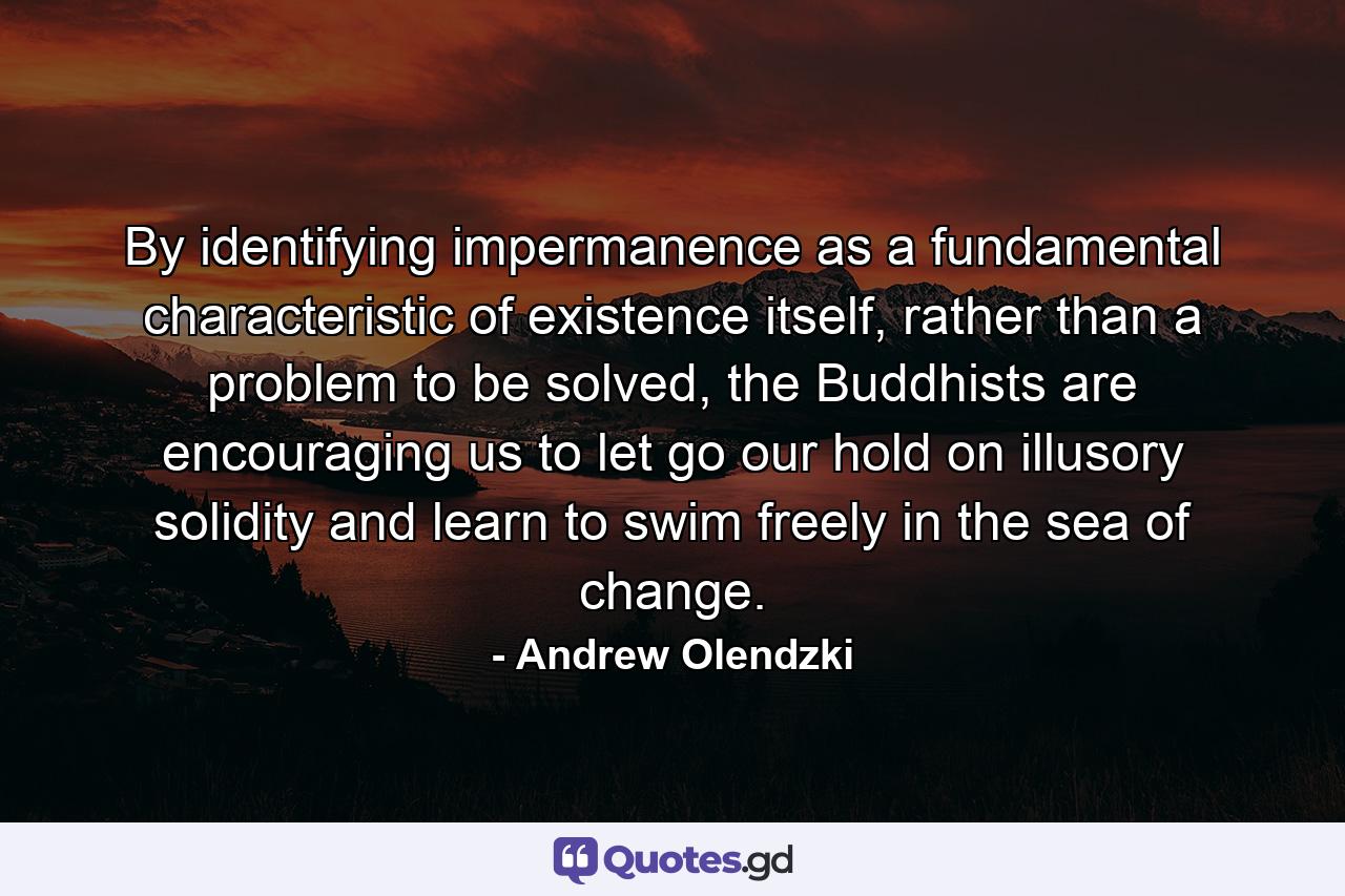 By identifying impermanence as a fundamental characteristic of existence itself, rather than a problem to be solved, the Buddhists are encouraging us to let go our hold on illusory solidity and learn to swim freely in the sea of change. - Quote by Andrew Olendzki