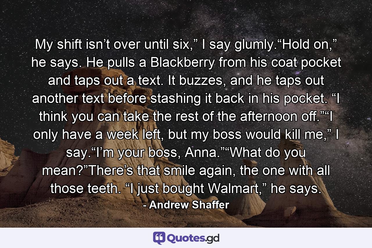 My shift isn’t over until six,” I say glumly.“Hold on,” he says. He pulls a Blackberry from his coat pocket and taps out a text. It buzzes, and he taps out another text before stashing it back in his pocket. “I think you can take the rest of the afternoon off.”“I only have a week left, but my boss would kill me,” I say.“I’m your boss, Anna.”“What do you mean?”There’s that smile again, the one with all those teeth. “I just bought Walmart,” he says. - Quote by Andrew Shaffer