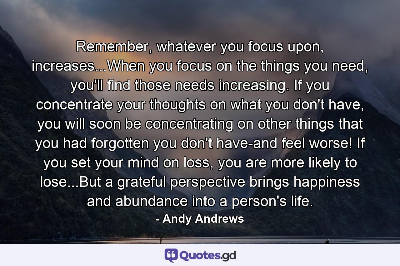 Remember, whatever you focus upon, increases...When you focus on the things you need, you'll find those needs increasing. If you concentrate your thoughts on what you don't have, you will soon be concentrating on other things that you had forgotten you don't have-and feel worse! If you set your mind on loss, you are more likely to lose...But a grateful perspective brings happiness and abundance into a person's life. - Quote by Andy Andrews