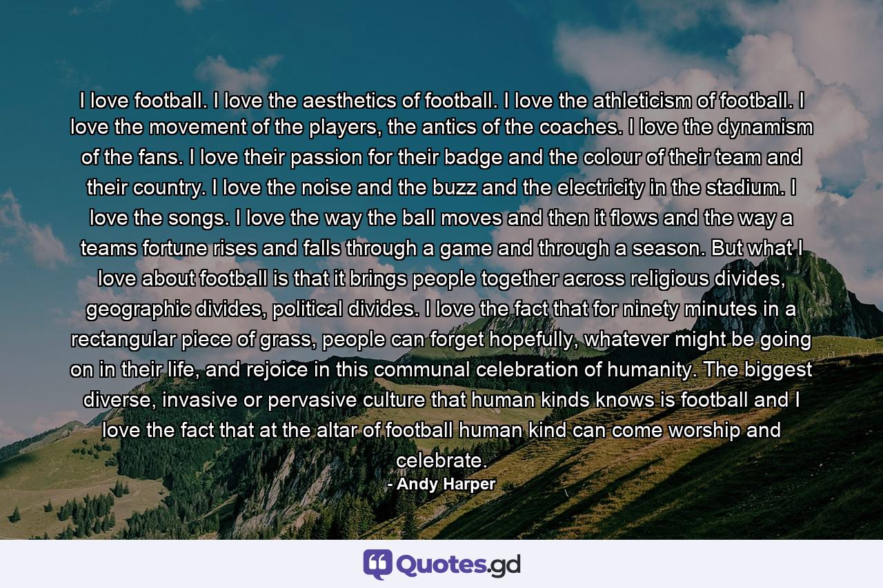 I love football. I love the aesthetics of football. I love the athleticism of football. I love the movement of the players, the antics of the coaches. I love the dynamism of the fans. I love their passion for their badge and the colour of their team and their country. I love the noise and the buzz and the electricity in the stadium. I love the songs. I love the way the ball moves and then it flows and the way a teams fortune rises and falls through a game and through a season. But what I love about football is that it brings people together across religious divides, geographic divides, political divides. I love the fact that for ninety minutes in a rectangular piece of grass, people can forget hopefully, whatever might be going on in their life, and rejoice in this communal celebration of humanity. The biggest diverse, invasive or pervasive culture that human kinds knows is football and I love the fact that at the altar of football human kind can come worship and celebrate. - Quote by Andy Harper