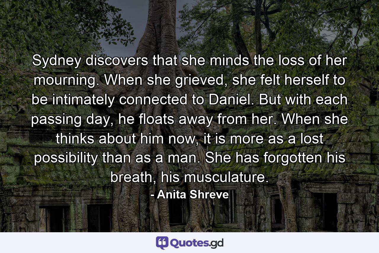 Sydney discovers that she minds the loss of her mourning. When she grieved, she felt herself to be intimately connected to Daniel. But with each passing day, he floats away from her. When she thinks about him now, it is more as a lost possibility than as a man. She has forgotten his breath, his musculature. - Quote by Anita Shreve