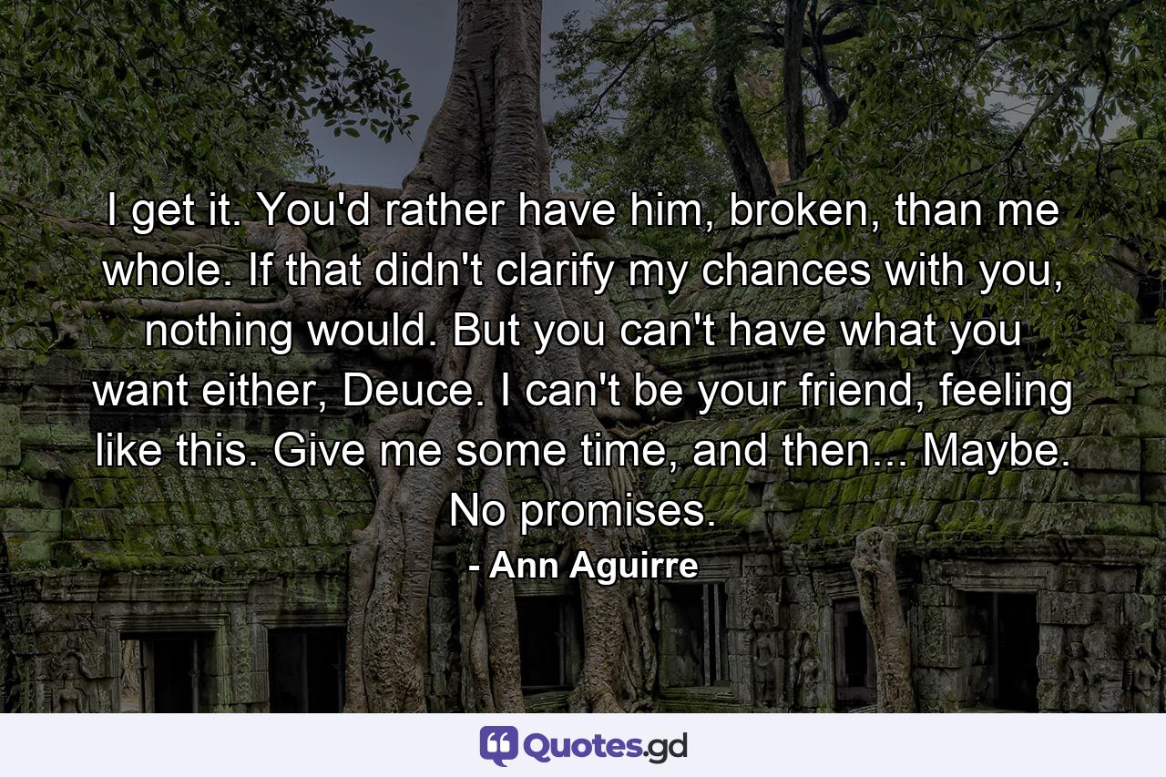 I get it. You'd rather have him, broken, than me whole. If that didn't clarify my chances with you, nothing would. But you can't have what you want either, Deuce. I can't be your friend, feeling like this. Give me some time, and then... Maybe. No promises. - Quote by Ann Aguirre