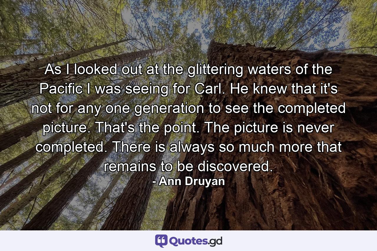 As I looked out at the glittering waters of the Pacific I was seeing for Carl. He knew that it's not for any one generation to see the completed picture. That's the point. The picture is never completed. There is always so much more that remains to be discovered. - Quote by Ann Druyan