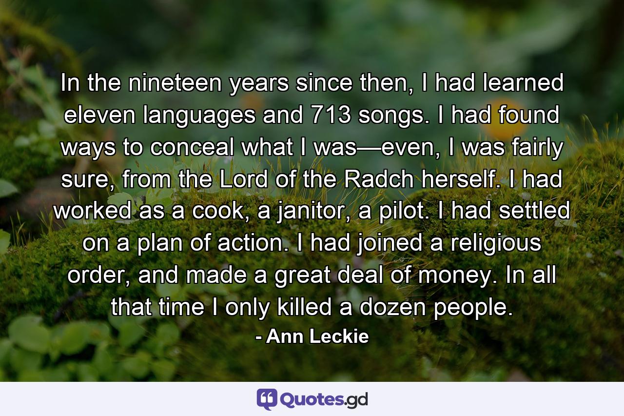 In the nineteen years since then, I had learned eleven languages and 713 songs. I had found ways to conceal what I was—even, I was fairly sure, from the Lord of the Radch herself. I had worked as a cook, a janitor, a pilot. I had settled on a plan of action. I had joined a religious order, and made a great deal of money. In all that time I only killed a dozen people. - Quote by Ann Leckie