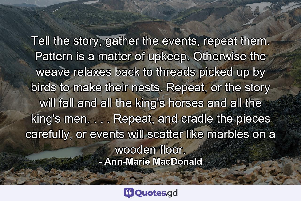 Tell the story, gather the events, repeat them. Pattern is a matter of upkeep. Otherwise the weave relaxes back to threads picked up by birds to make their nests. Repeat, or the story will fall and all the king's horses and all the king's men. . . . Repeat, and cradle the pieces carefully, or events will scatter like marbles on a wooden floor. - Quote by Ann-Marie MacDonald