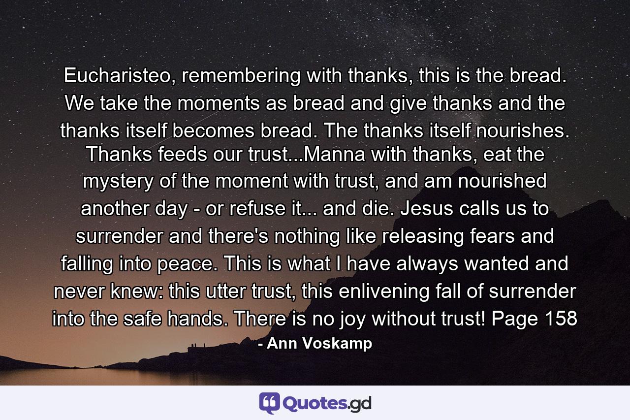 Eucharisteo, remembering with thanks, this is the bread. We take the moments as bread and give thanks and the thanks itself becomes bread. The thanks itself nourishes. Thanks feeds our trust...Manna with thanks, eat the mystery of the moment with trust, and am nourished another day - or refuse it... and die. Jesus calls us to surrender and there's nothing like releasing fears and falling into peace. This is what I have always wanted and never knew: this utter trust, this enlivening fall of surrender into the safe hands. There is no joy without trust! Page 158 - Quote by Ann Voskamp