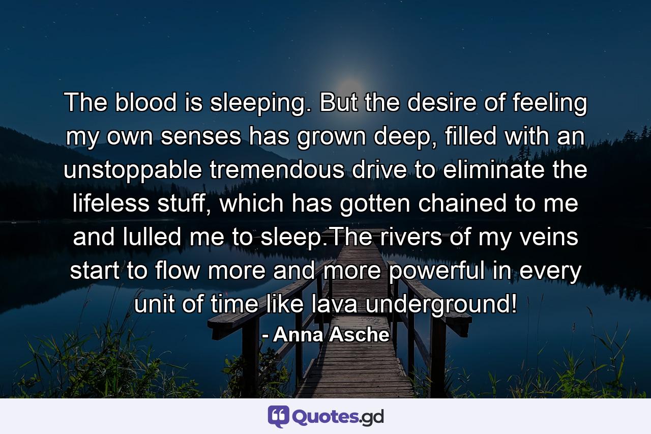 The blood is sleeping. But the desire of feeling my own senses has grown deep, filled with an unstoppable tremendous drive to eliminate the lifeless stuff, which has gotten chained to me and lulled me to sleep.The rivers of my veins start to flow more and more powerful in every unit of time like lava underground! - Quote by Anna Asche