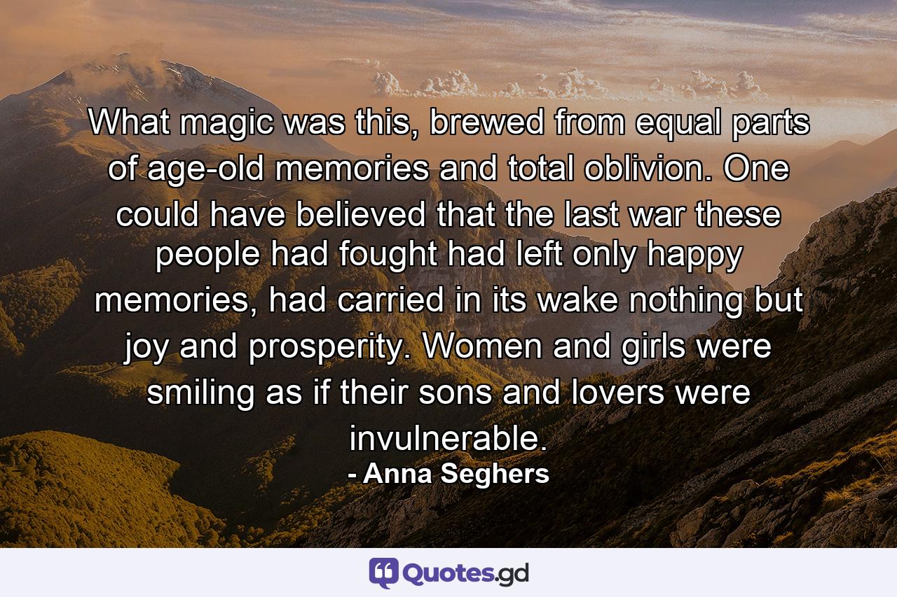 What magic was this, brewed from equal parts of age-old memories and total oblivion. One could have believed that the last war these people had fought had left only happy memories, had carried in its wake nothing but joy and prosperity. Women and girls were smiling as if their sons and lovers were invulnerable. - Quote by Anna Seghers