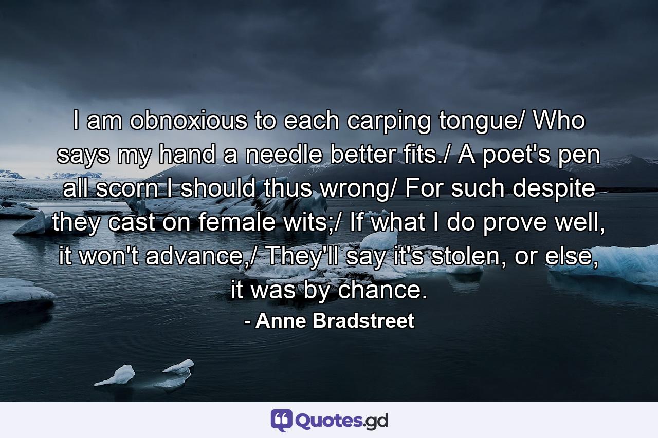 I am obnoxious to each carping tongue/ Who says my hand a needle better fits./ A poet's pen all scorn I should thus wrong/ For such despite they cast on female wits;/ If what I do prove well, it won't advance,/ They'll say it's stolen, or else, it was by chance. - Quote by Anne Bradstreet