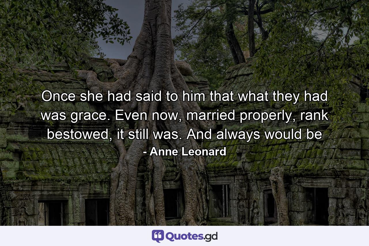 Once she had said to him that what they had was grace. Even now, married properly, rank bestowed, it still was. And always would be - Quote by Anne Leonard