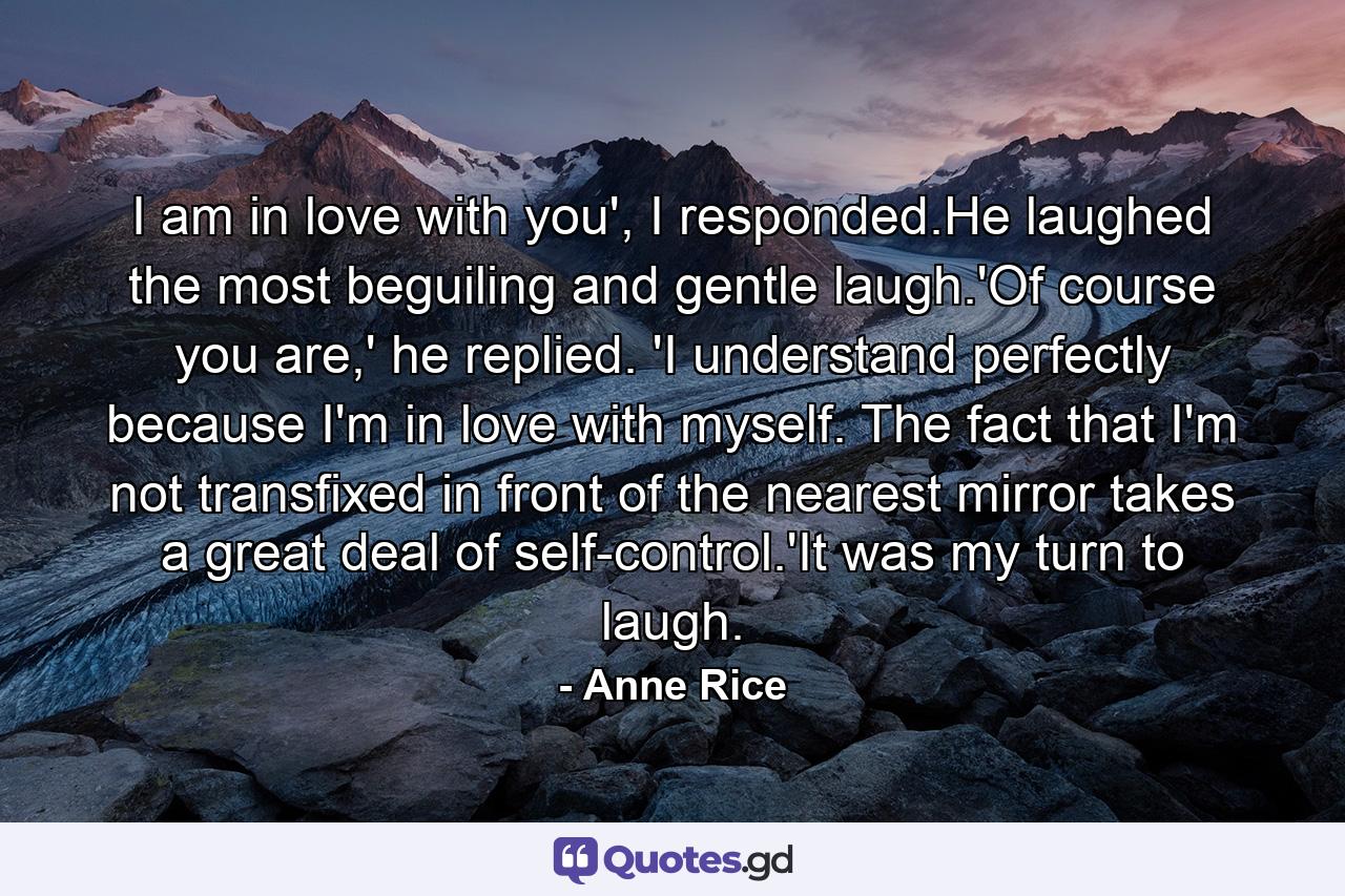 I am in love with you', I responded.He laughed the most beguiling and gentle laugh.'Of course you are,' he replied. 'I understand perfectly because I'm in love with myself. The fact that I'm not transfixed in front of the nearest mirror takes a great deal of self-control.'It was my turn to laugh. - Quote by Anne Rice