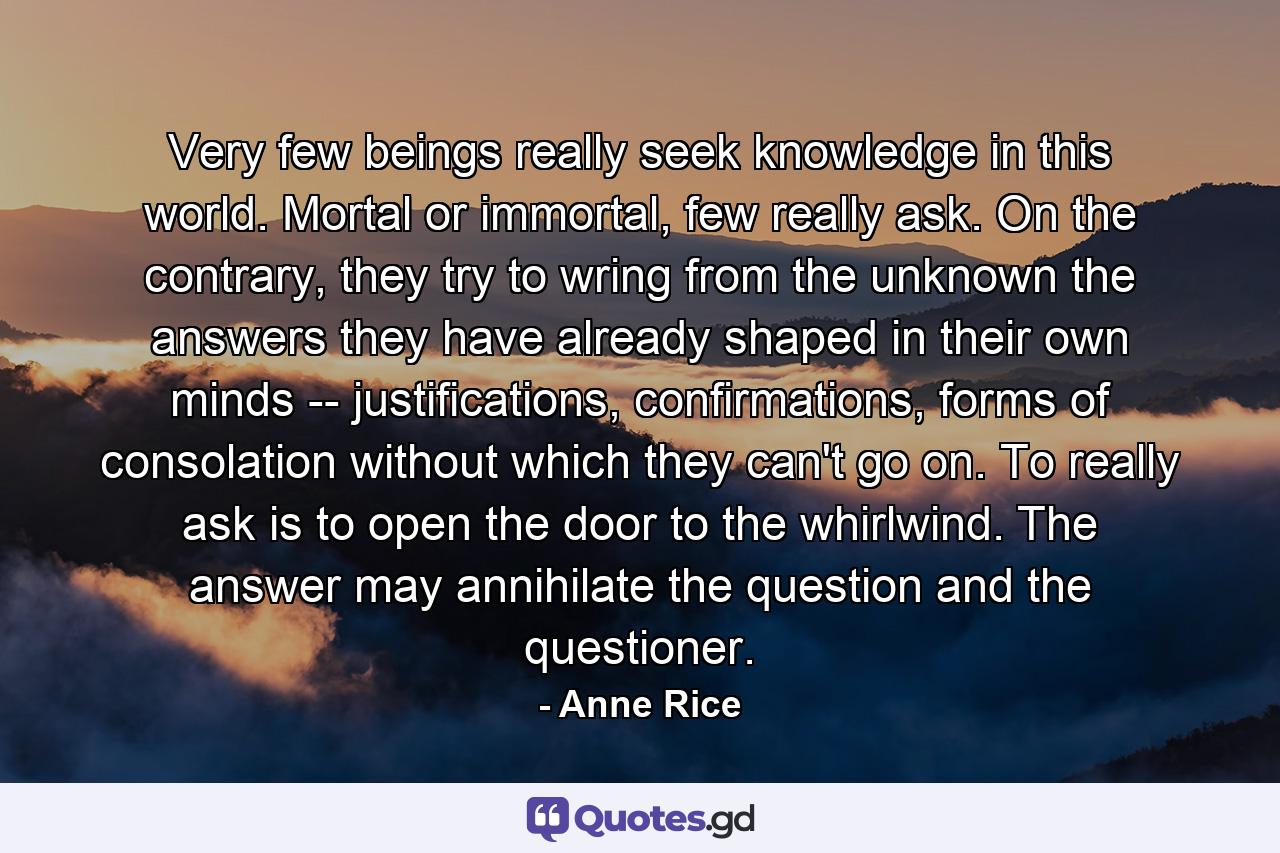 Very few beings really seek knowledge in this world. Mortal or immortal, few really ask. On the contrary, they try to wring from the unknown the answers they have already shaped in their own minds -- justifications, confirmations, forms of consolation without which they can't go on. To really ask is to open the door to the whirlwind. The answer may annihilate the question and the questioner. - Quote by Anne Rice