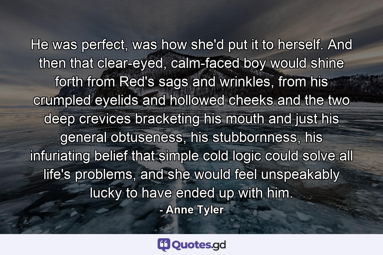 He was perfect, was how she'd put it to herself. And then that clear-eyed, calm-faced boy would shine forth from Red's sags and wrinkles, from his crumpled eyelids and hollowed cheeks and the two deep crevices bracketing his mouth and just his general obtuseness, his stubbornness, his infuriating belief that simple cold logic could solve all life's problems, and she would feel unspeakably lucky to have ended up with him. - Quote by Anne Tyler