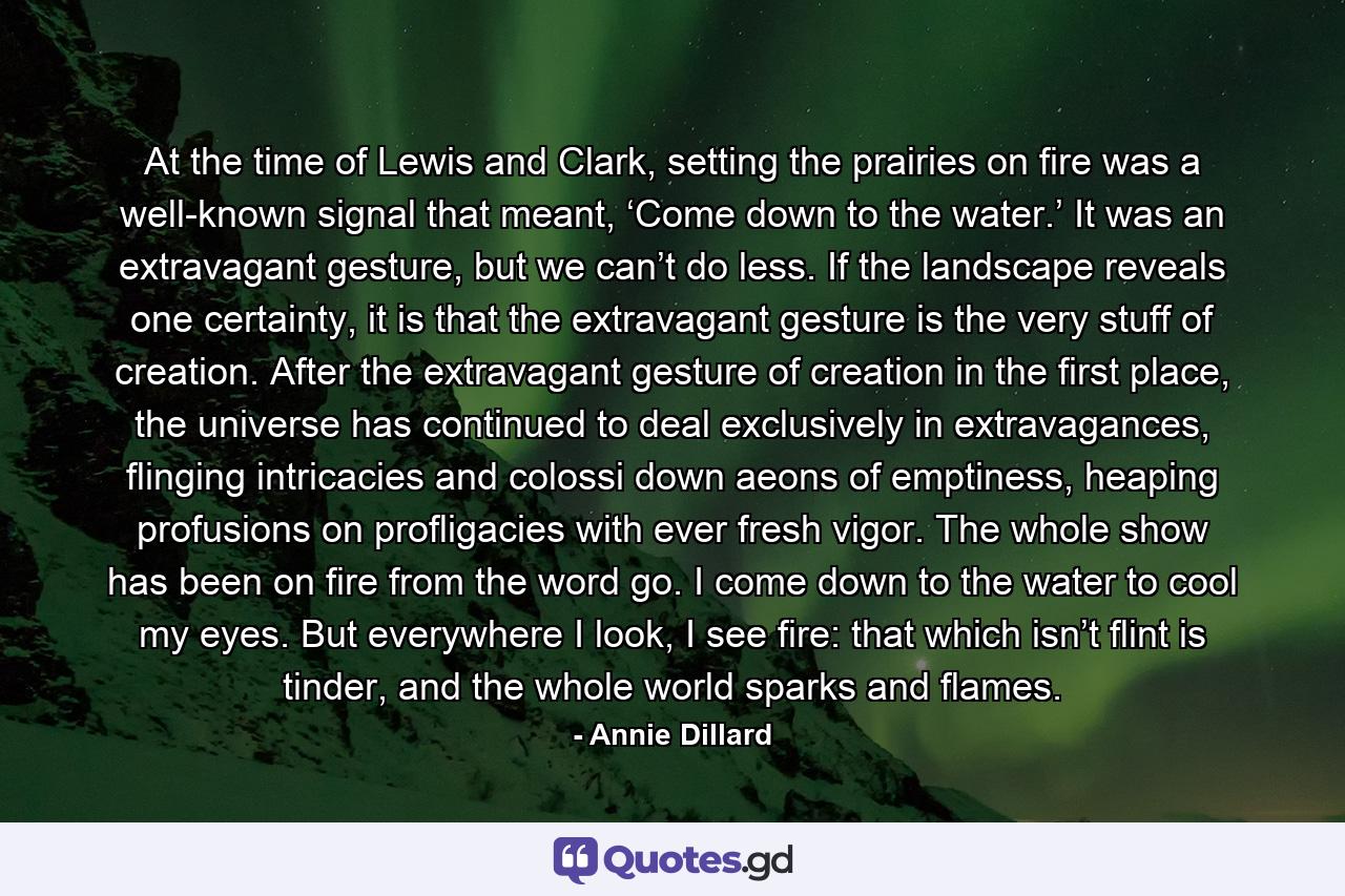 At the time of Lewis and Clark, setting the prairies on fire was a well-known signal that meant, ‘Come down to the water.’ It was an extravagant gesture, but we can’t do less. If the landscape reveals one certainty, it is that the extravagant gesture is the very stuff of creation. After the extravagant gesture of creation in the first place, the universe has continued to deal exclusively in extravagances, flinging intricacies and colossi down aeons of emptiness, heaping profusions on profligacies with ever fresh vigor. The whole show has been on fire from the word go. I come down to the water to cool my eyes. But everywhere I look, I see fire: that which isn’t flint is tinder, and the whole world sparks and flames. - Quote by Annie Dillard