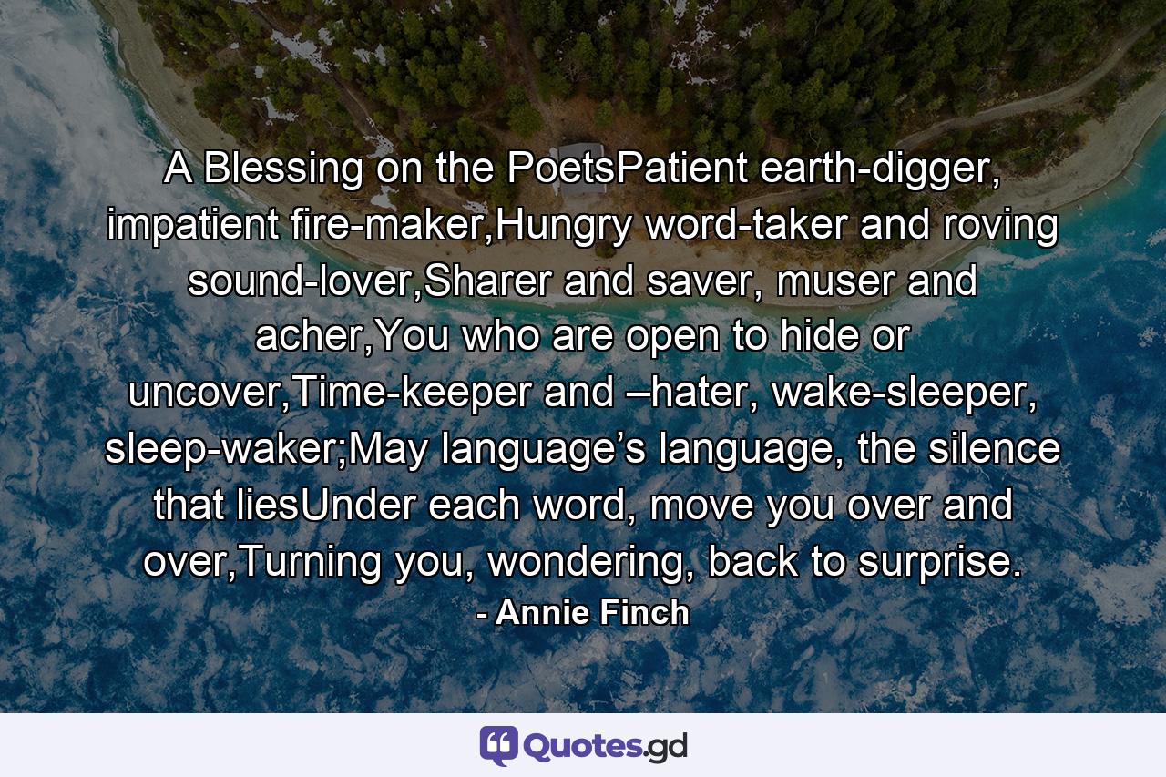 A Blessing on the PoetsPatient earth-digger, impatient fire-maker,Hungry word-taker and roving sound-lover,Sharer and saver, muser and acher,You who are open to hide or uncover,Time-keeper and –hater, wake-sleeper, sleep-waker;May language’s language, the silence that liesUnder each word, move you over and over,Turning you, wondering, back to surprise. - Quote by Annie Finch