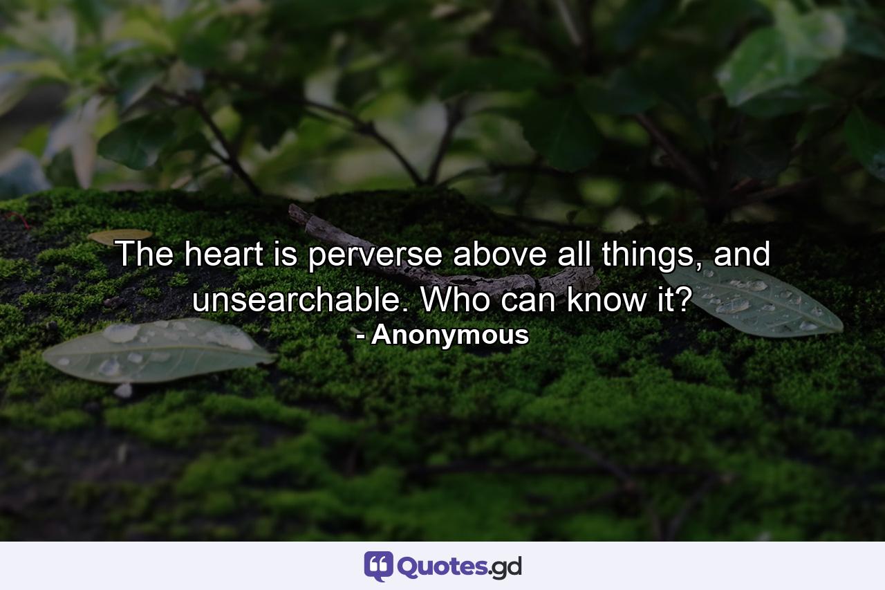 The heart is perverse above all things, and unsearchable. Who can know it? - Quote by Anonymous