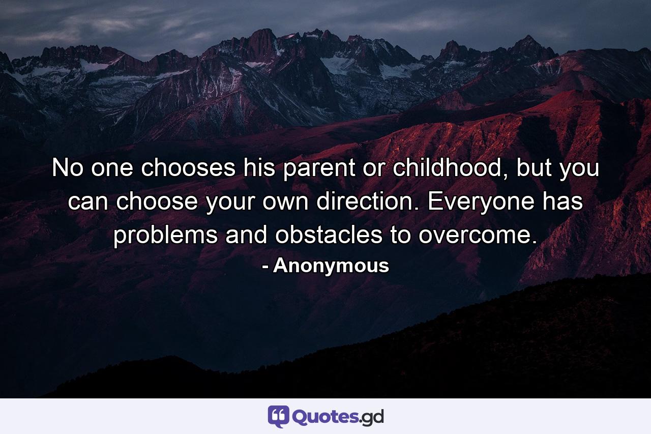 No one chooses his parent or childhood, but you can choose your own direction. Everyone has problems and obstacles to overcome. - Quote by Anonymous