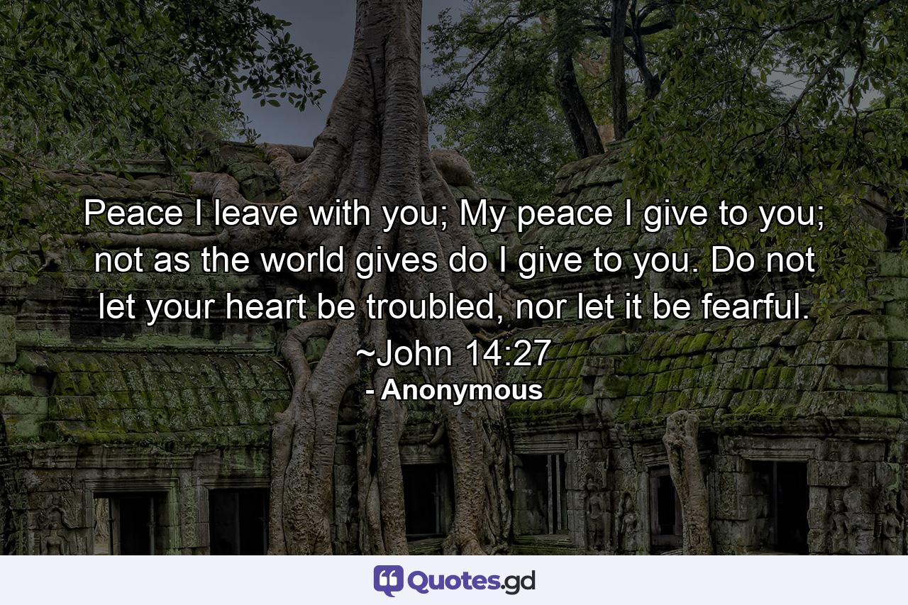 Peace I leave with you; My peace I give to you; not as the world gives do I give to you. Do not let your heart be troubled, nor let it be fearful. ~John 14:27 - Quote by Anonymous