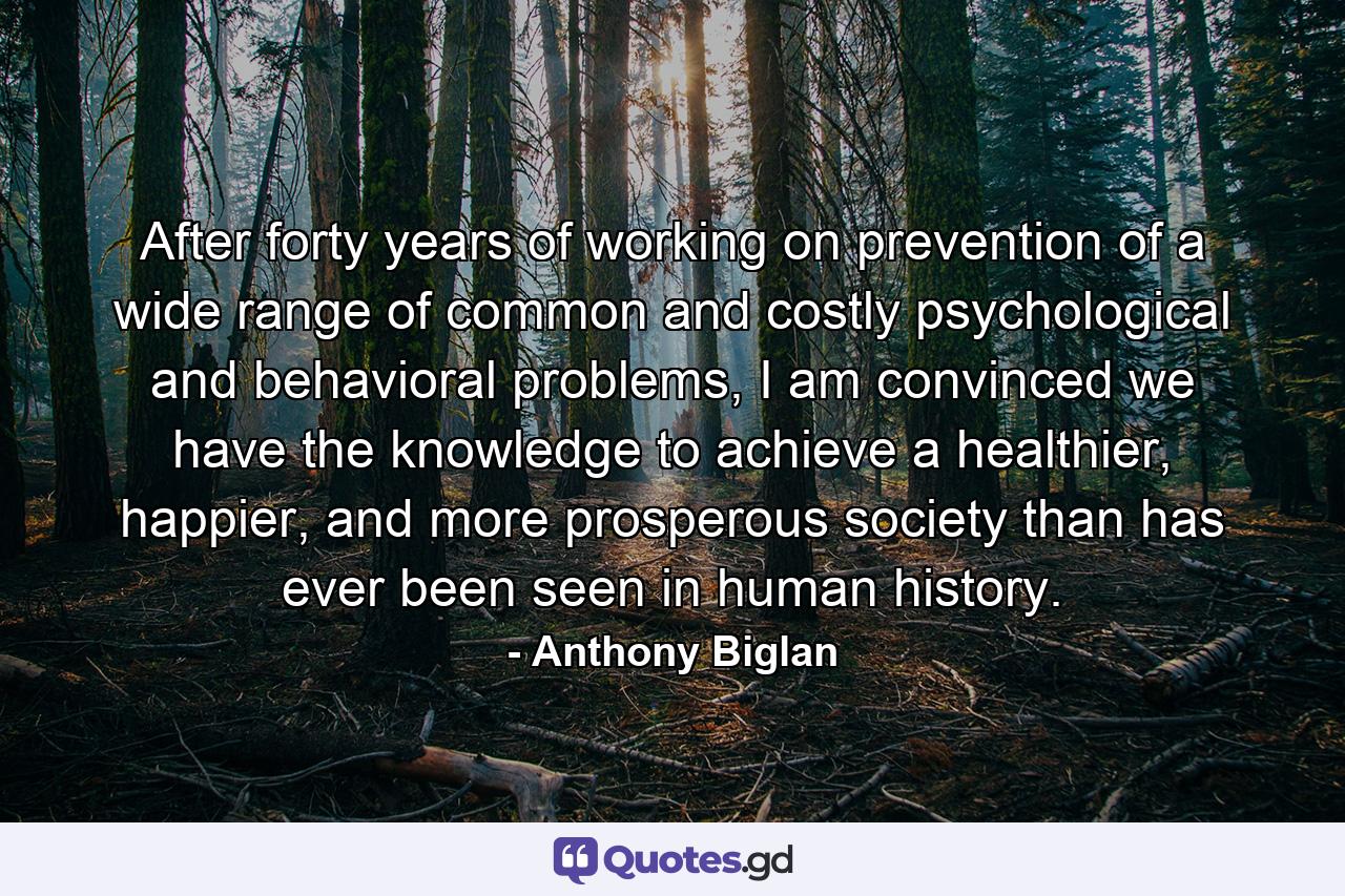 After forty years of working on prevention of a wide range of common and costly psychological and behavioral problems, I am convinced we have the knowledge to achieve a healthier, happier, and more prosperous society than has ever been seen in human history. - Quote by Anthony Biglan