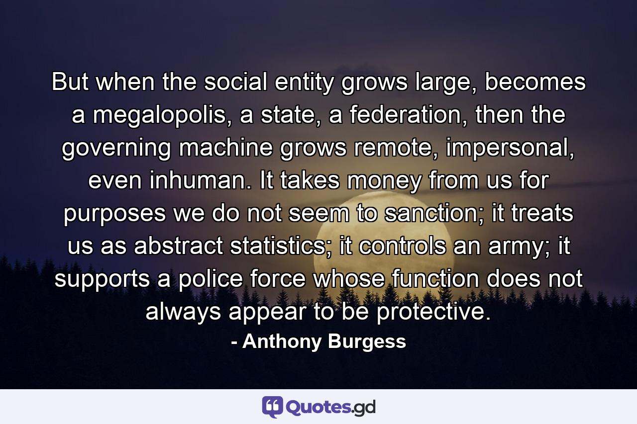 But when the social entity grows large, becomes a megalopolis, a state, a federation, then the governing machine grows remote, impersonal, even inhuman. It takes money from us for purposes we do not seem to sanction; it treats us as abstract statistics; it controls an army; it supports a police force whose function does not always appear to be protective. - Quote by Anthony Burgess