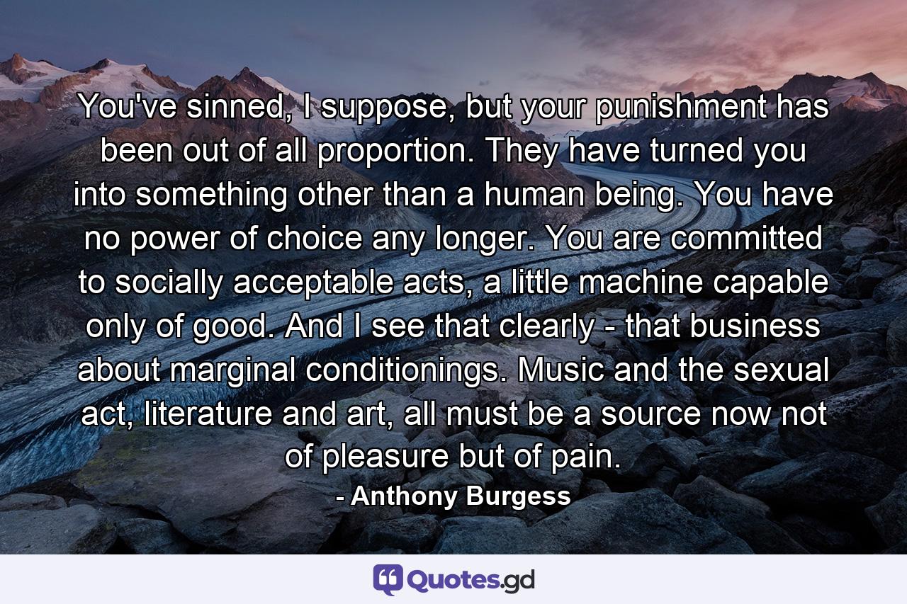 You've sinned, I suppose, but your punishment has been out of all proportion. They have turned you into something other than a human being. You have no power of choice any longer. You are committed to socially acceptable acts, a little machine capable only of good. And I see that clearly - that business about marginal conditionings. Music and the sexual act, literature and art, all must be a source now not of pleasure but of pain. - Quote by Anthony Burgess