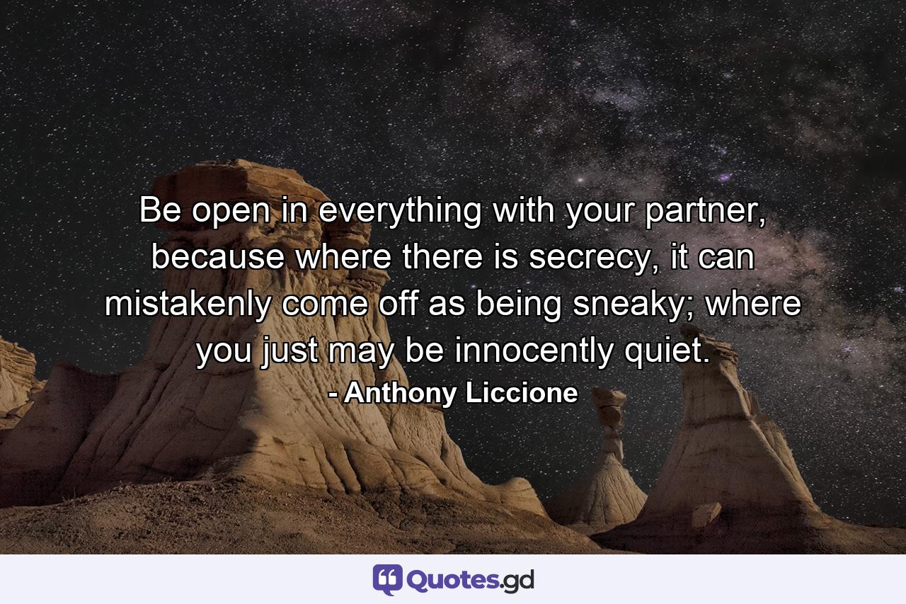 Be open in everything with your partner, because where there is secrecy, it can mistakenly come off as being sneaky; where you just may be innocently quiet. - Quote by Anthony Liccione