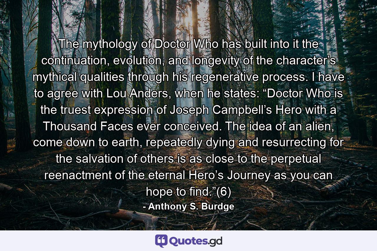 The mythology of Doctor Who has built into it the continuation, evolution, and longevity of the character’s mythical qualities through his regenerative process. I have to agree with Lou Anders, when he states: “Doctor Who is the truest expression of Joseph Campbell’s Hero with a Thousand Faces ever conceived. The idea of an alien, come down to earth, repeatedly dying and resurrecting for the salvation of others is as close to the perpetual reenactment of the eternal Hero’s Journey as you can hope to find.”(6) - Quote by Anthony S. Burdge