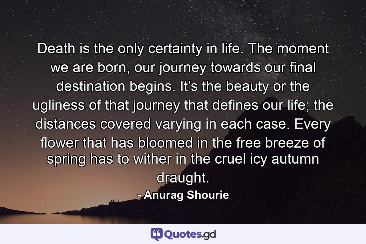 Death is the only certainty in life. The moment we are born, our journey towards our final destination begins. It’s the beauty or the ugliness of that journey that defines our life; the distances covered varying in each case. Every flower that has bloomed in the free breeze of spring has to wither in the cruel icy autumn draught. - Quote by Anurag Shourie