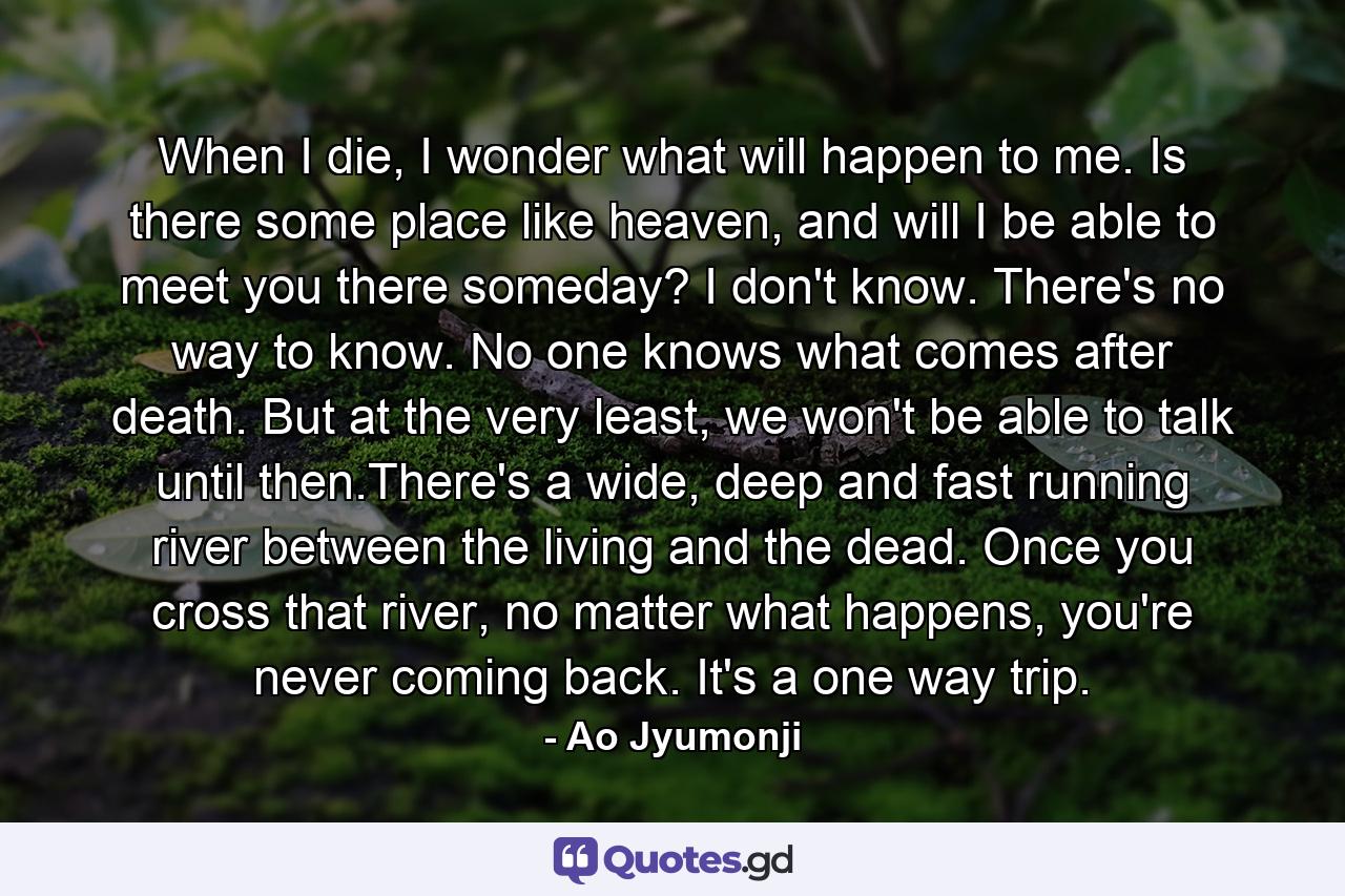 When I die, I wonder what will happen to me. Is there some place like heaven, and will I be able to meet you there someday? I don't know. There's no way to know. No one knows what comes after death. But at the very least, we won't be able to talk until then.There's a wide, deep and fast running river between the living and the dead. Once you cross that river, no matter what happens, you're never coming back. It's a one way trip. - Quote by Ao Jyumonji