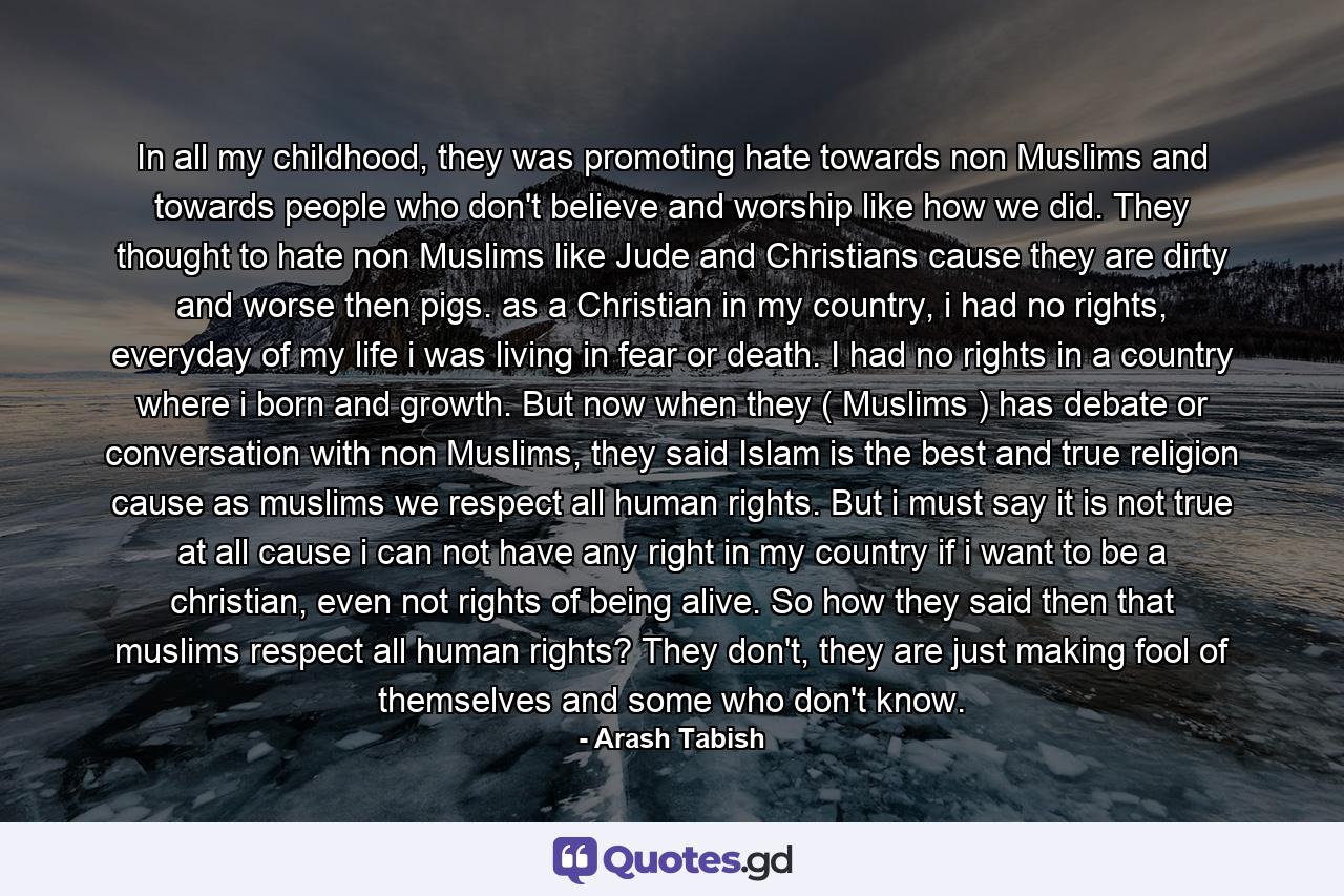 In all my childhood, they was promoting hate towards non Muslims and towards people who don't believe and worship like how we did. They thought to hate non Muslims like Jude and Christians cause they are dirty and worse then pigs. as a Christian in my country, i had no rights, everyday of my life i was living in fear or death. I had no rights in a country where i born and growth. But now when they ( Muslims ) has debate or conversation with non Muslims, they said Islam is the best and true religion cause as muslims we respect all human rights. But i must say it is not true at all cause i can not have any right in my country if i want to be a christian, even not rights of being alive. So how they said then that muslims respect all human rights? They don't, they are just making fool of themselves and some who don't know. - Quote by Arash Tabish