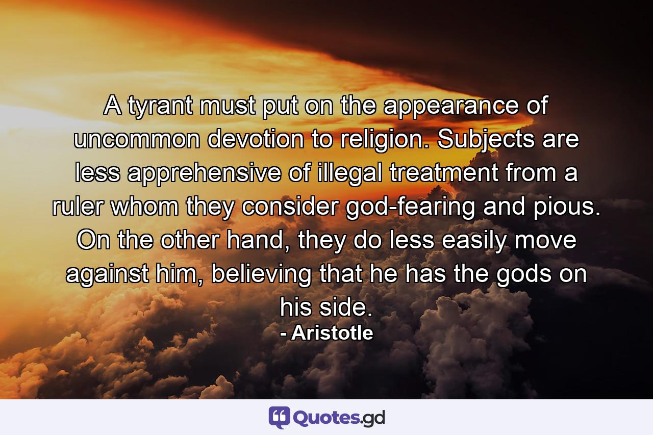 A tyrant must put on the appearance of uncommon devotion to religion. Subjects are less apprehensive of illegal treatment from a ruler whom they consider god-fearing and pious. On the other hand, they do less easily move against him, believing that he has the gods on his side. - Quote by Aristotle