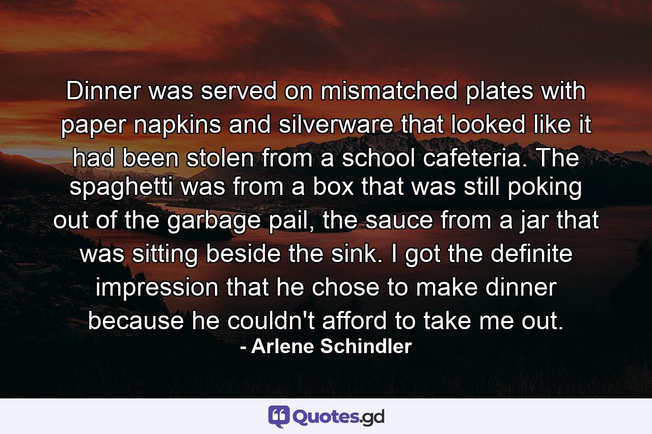 Dinner was served on mismatched plates with paper napkins and silverware that looked like it had been stolen from a school cafeteria. The spaghetti was from a box that was still poking out of the garbage pail, the sauce from a jar that was sitting beside the sink. I got the definite impression that he chose to make dinner because he couldn't afford to take me out. - Quote by Arlene Schindler